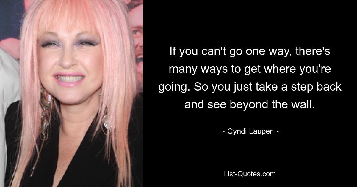 If you can't go one way, there's many ways to get where you're going. So you just take a step back and see beyond the wall. — © Cyndi Lauper