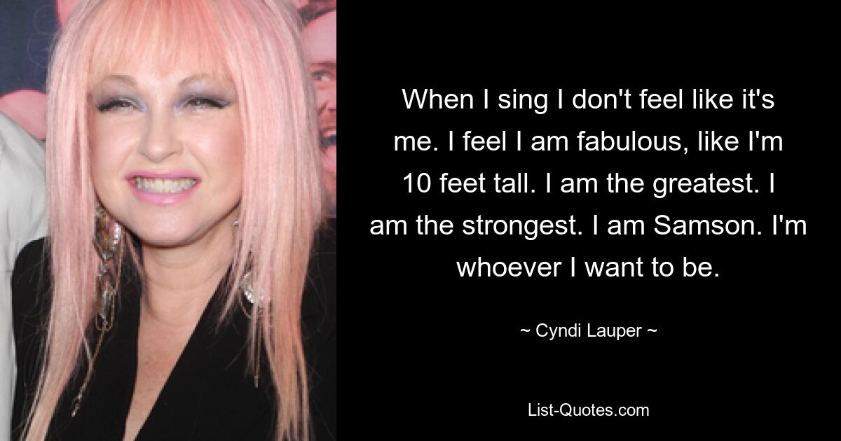 When I sing I don't feel like it's me. I feel I am fabulous, like I'm 10 feet tall. I am the greatest. I am the strongest. I am Samson. I'm whoever I want to be. — © Cyndi Lauper