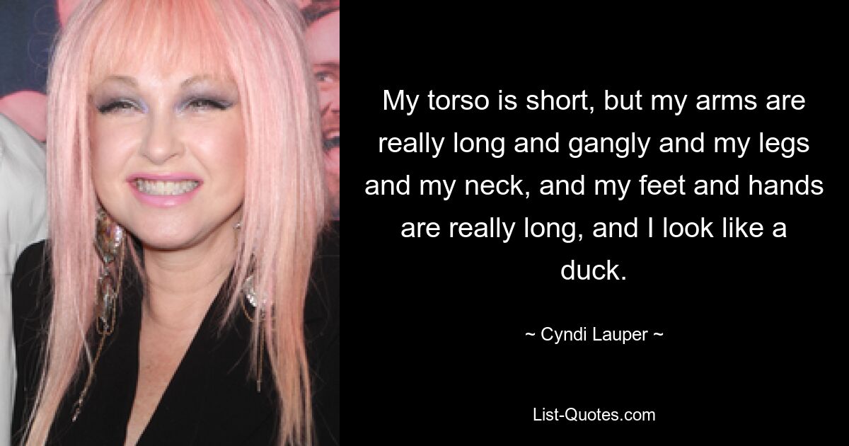 My torso is short, but my arms are really long and gangly and my legs and my neck, and my feet and hands are really long, and I look like a duck. — © Cyndi Lauper