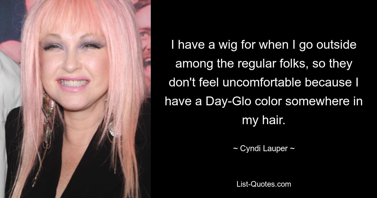 I have a wig for when I go outside among the regular folks, so they don't feel uncomfortable because I have a Day-Glo color somewhere in my hair. — © Cyndi Lauper