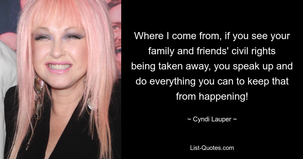 Where I come from, if you see your family and friends' civil rights being taken away, you speak up and do everything you can to keep that from happening! — © Cyndi Lauper