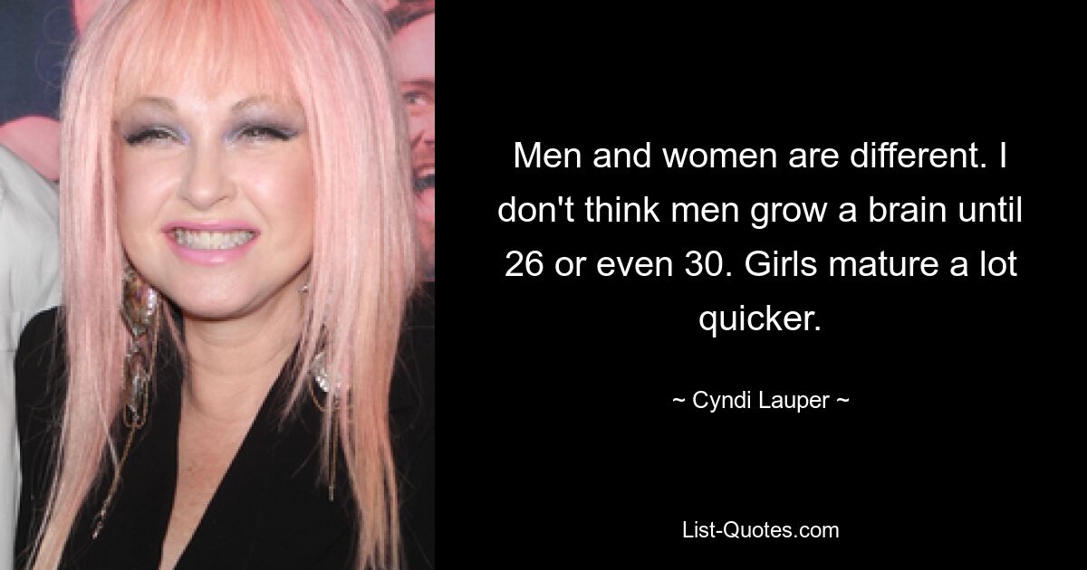 Men and women are different. I don't think men grow a brain until 26 or even 30. Girls mature a lot quicker. — © Cyndi Lauper