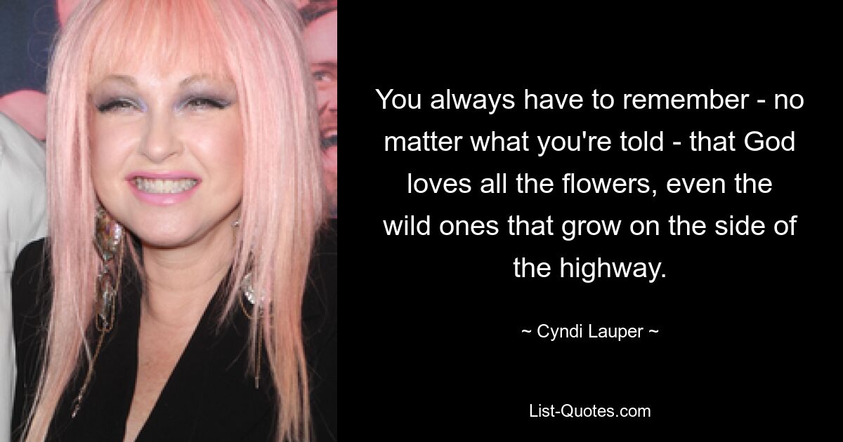 You always have to remember - no matter what you're told - that God loves all the flowers, even the wild ones that grow on the side of the highway. — © Cyndi Lauper