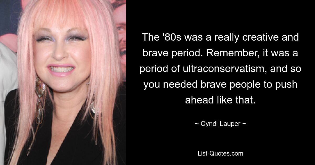 The '80s was a really creative and brave period. Remember, it was a period of ultraconservatism, and so you needed brave people to push ahead like that. — © Cyndi Lauper