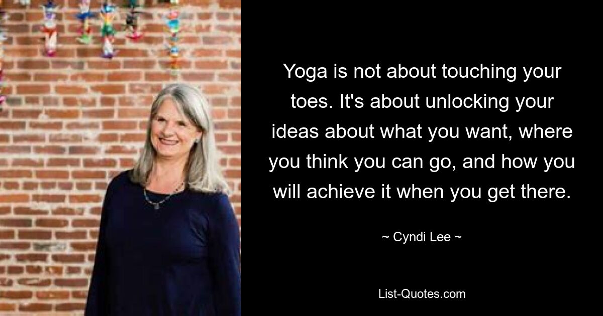 Yoga is not about touching your toes. It's about unlocking your ideas about what you want, where you think you can go, and how you will achieve it when you get there. — © Cyndi Lee