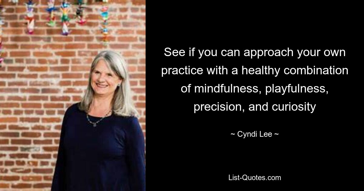 See if you can approach your own practice with a healthy combination of mindfulness, playfulness, precision, and curiosity — © Cyndi Lee