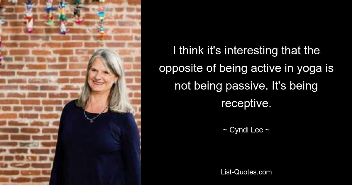 I think it's interesting that the opposite of being active in yoga is not being passive. It's being receptive. — © Cyndi Lee