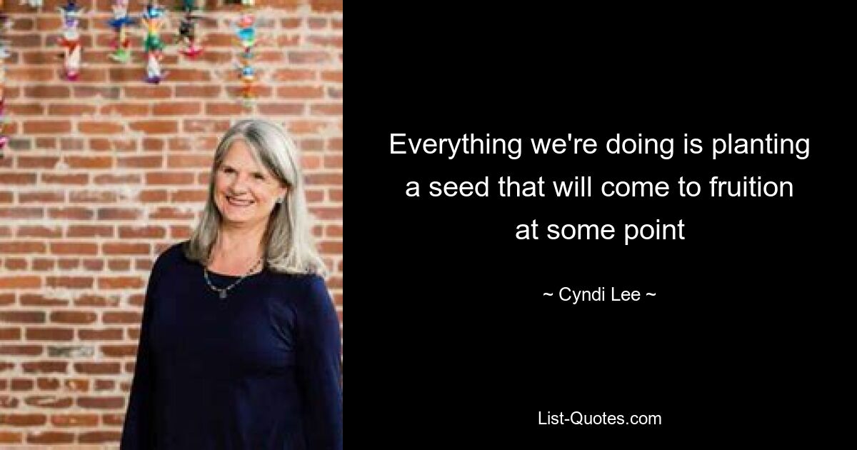 Everything we're doing is planting a seed that will come to fruition at some point — © Cyndi Lee