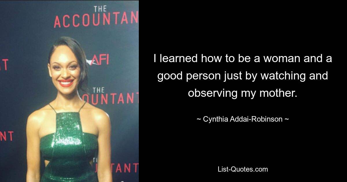 I learned how to be a woman and a good person just by watching and observing my mother. — © Cynthia Addai-Robinson