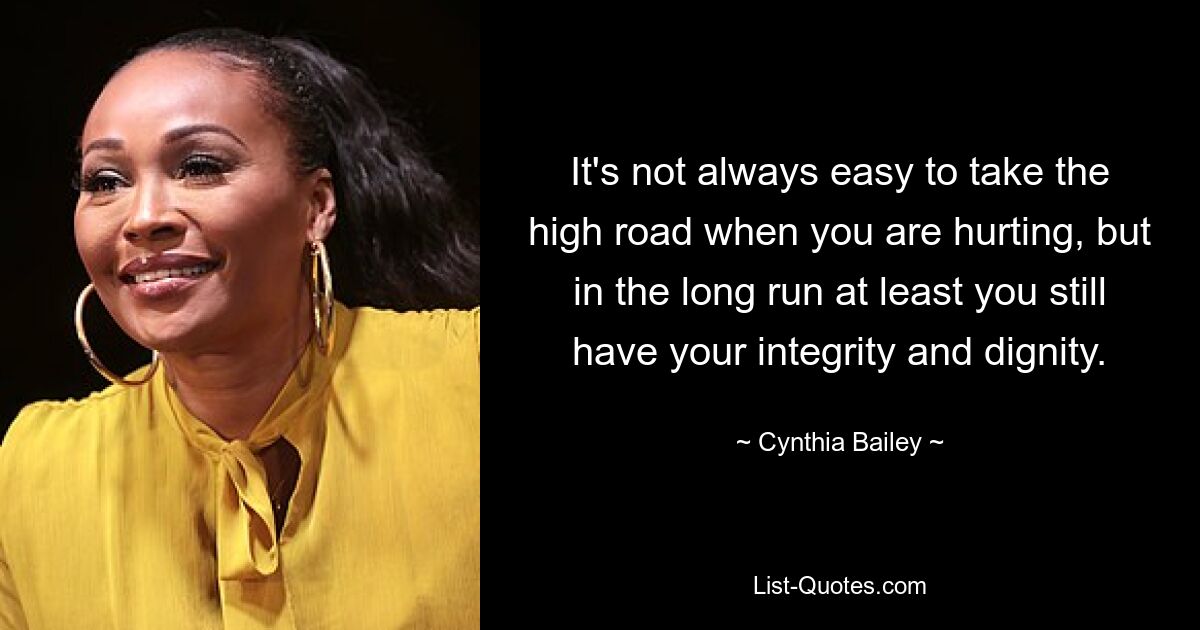 It's not always easy to take the high road when you are hurting, but in the long run at least you still have your integrity and dignity. — © Cynthia Bailey