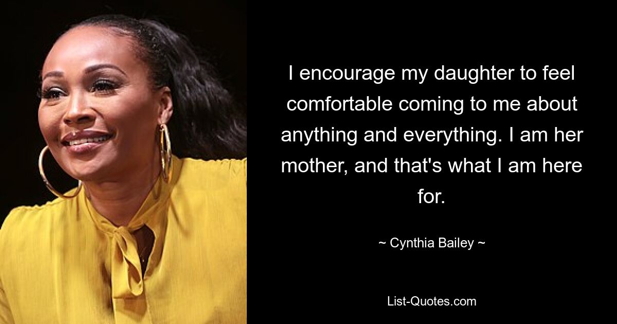 I encourage my daughter to feel comfortable coming to me about anything and everything. I am her mother, and that's what I am here for. — © Cynthia Bailey