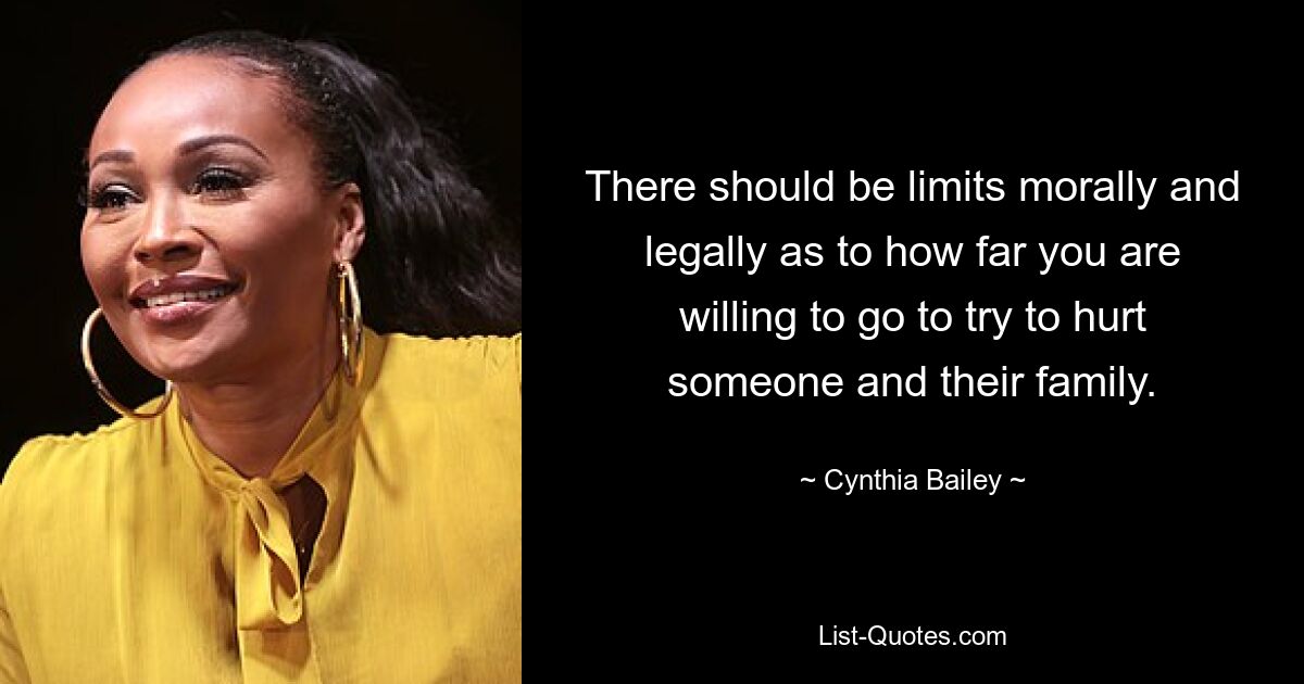 There should be limits morally and legally as to how far you are willing to go to try to hurt someone and their family. — © Cynthia Bailey