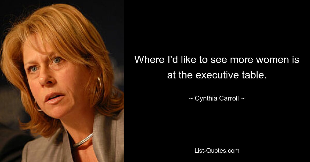 Where I'd like to see more women is at the executive table. — © Cynthia Carroll