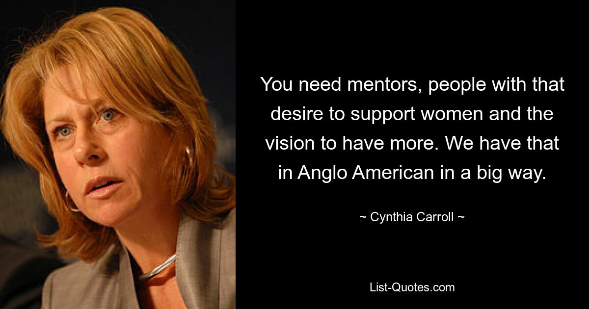 You need mentors, people with that desire to support women and the vision to have more. We have that in Anglo American in a big way. — © Cynthia Carroll