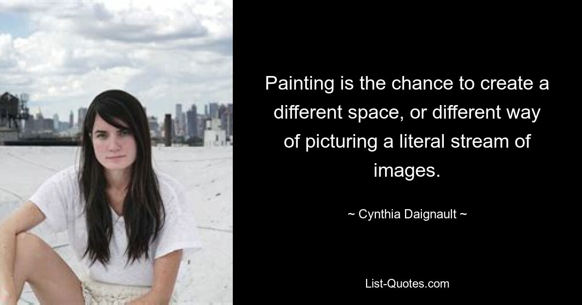 Painting is the chance to create a different space, or different way of picturing a literal stream of images. — © Cynthia Daignault