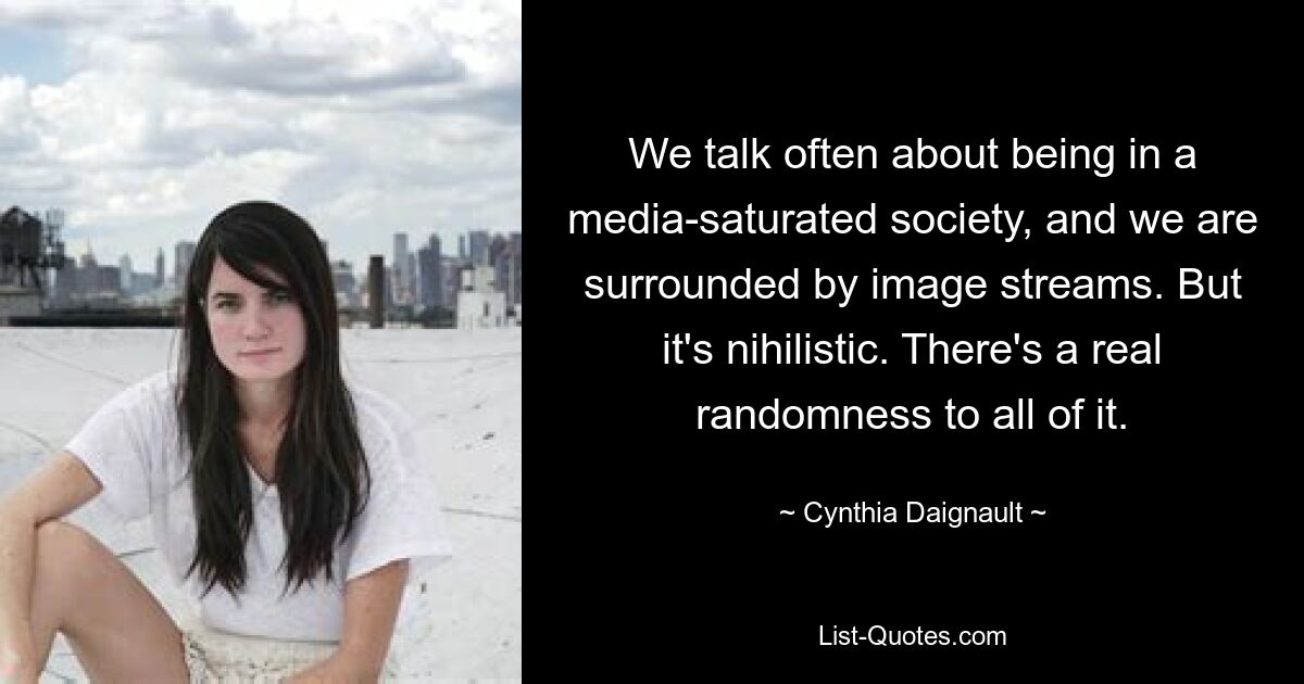 We talk often about being in a media-saturated society, and we are surrounded by image streams. But it's nihilistic. There's a real randomness to all of it. — © Cynthia Daignault