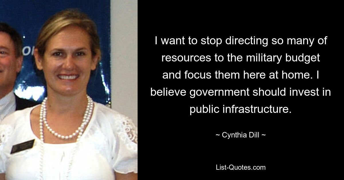 I want to stop directing so many of resources to the military budget and focus them here at home. I believe government should invest in public infrastructure. — © Cynthia Dill