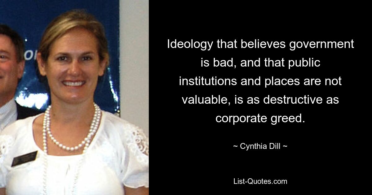 Ideology that believes government is bad, and that public institutions and places are not valuable, is as destructive as corporate greed. — © Cynthia Dill