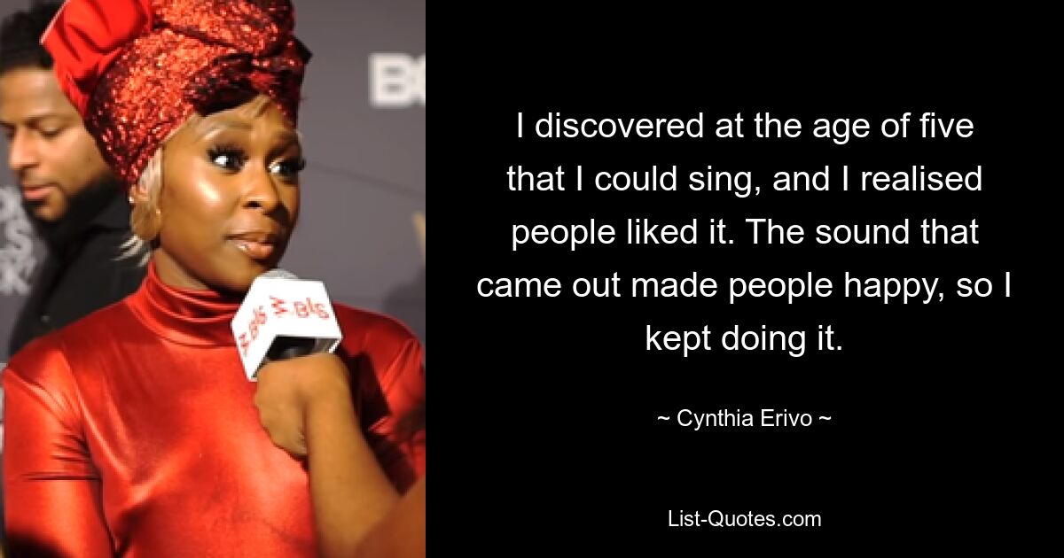 I discovered at the age of five that I could sing, and I realised people liked it. The sound that came out made people happy, so I kept doing it. — © Cynthia Erivo