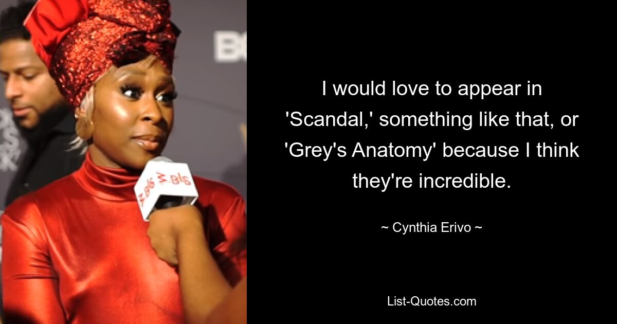 I would love to appear in 'Scandal,' something like that, or 'Grey's Anatomy' because I think they're incredible. — © Cynthia Erivo