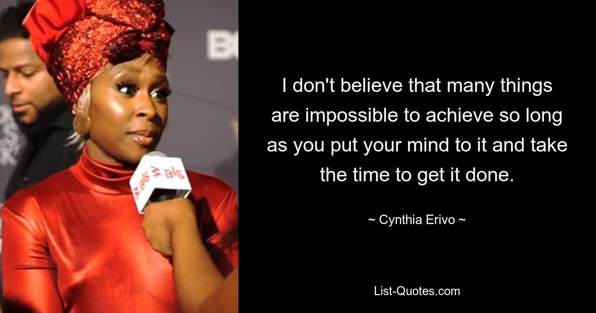 I don't believe that many things are impossible to achieve so long as you put your mind to it and take the time to get it done. — © Cynthia Erivo