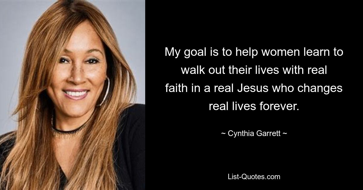 My goal is to help women learn to walk out their lives with real faith in a real Jesus who changes real lives forever. — © Cynthia Garrett