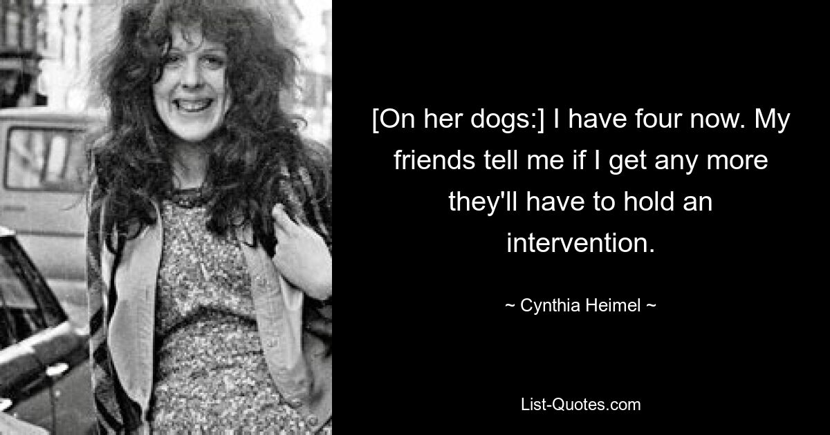 [On her dogs:] I have four now. My friends tell me if I get any more they'll have to hold an intervention. — © Cynthia Heimel