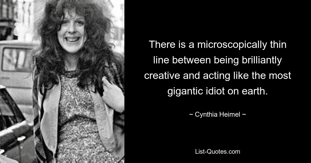 There is a microscopically thin line between being brilliantly creative and acting like the most gigantic idiot on earth. — © Cynthia Heimel