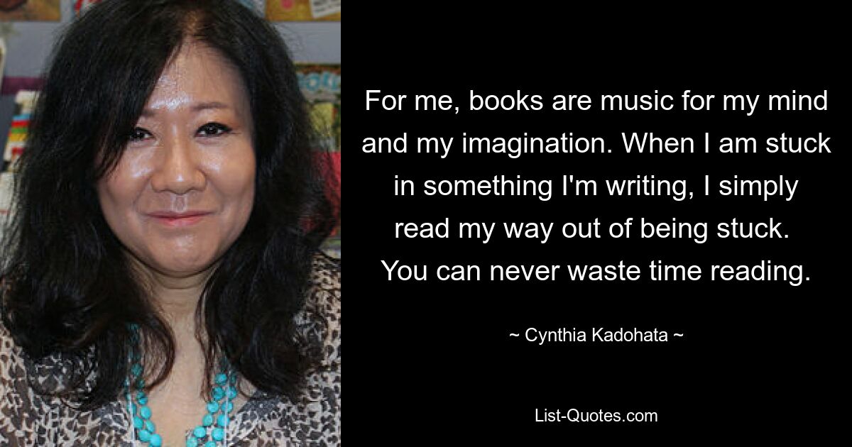 For me, books are music for my mind and my imagination. When I am stuck in something I'm writing, I simply read my way out of being stuck.  You can never waste time reading. — © Cynthia Kadohata