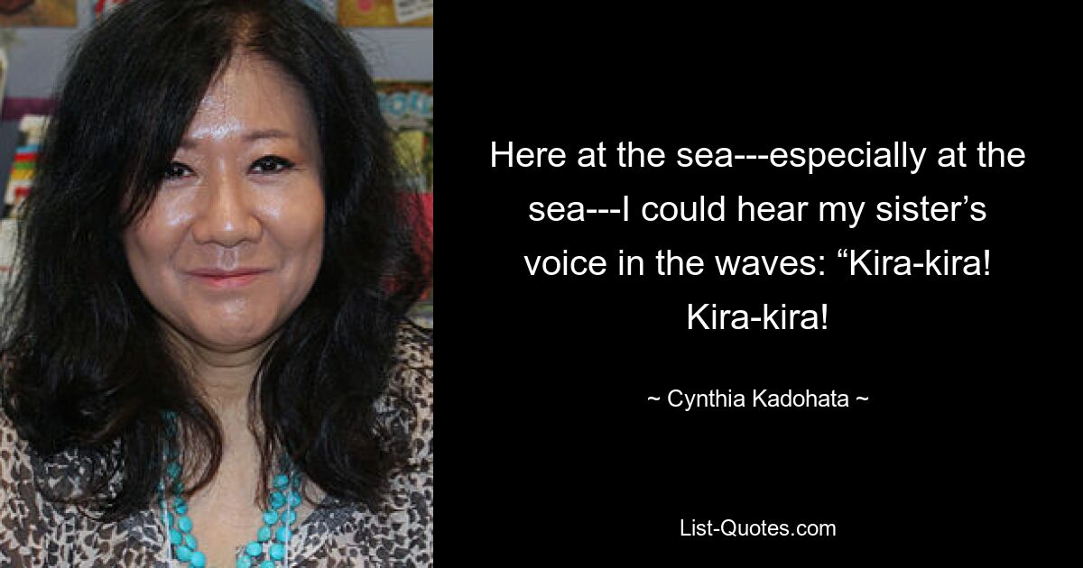 Here at the sea---especially at the sea---I could hear my sister’s voice in the waves: “Kira-kira! Kira-kira! — © Cynthia Kadohata