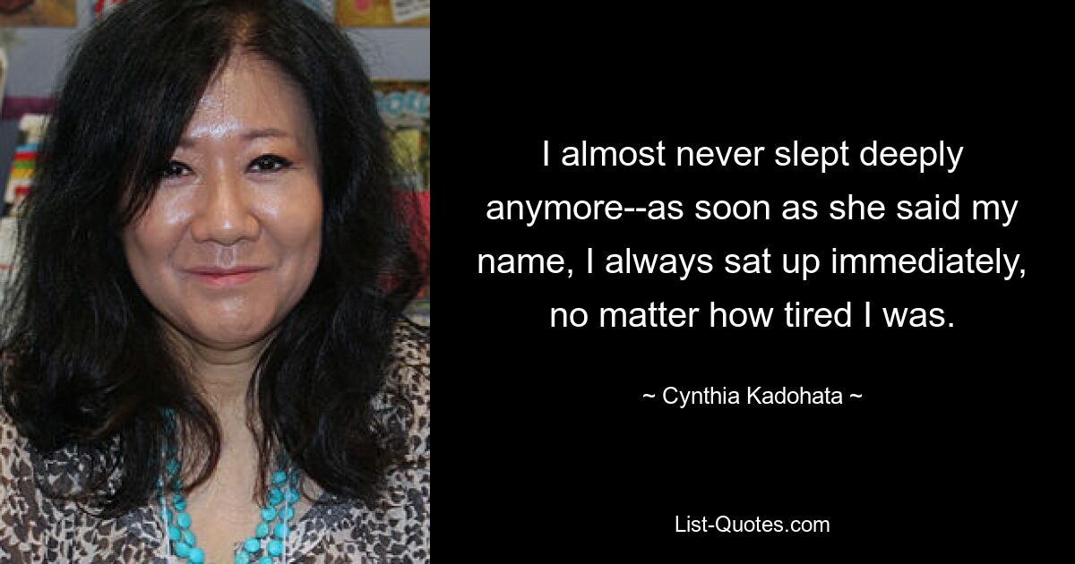 I almost never slept deeply anymore--as soon as she said my name, I always sat up immediately, no matter how tired I was. — © Cynthia Kadohata