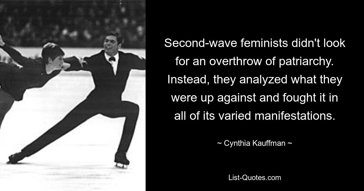 Second-wave feminists didn't look for an overthrow of patriarchy. Instead, they analyzed what they were up against and fought it in all of its varied manifestations. — © Cynthia Kauffman