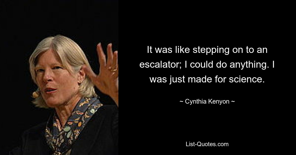 It was like stepping on to an escalator; I could do anything. I was just made for science. — © Cynthia Kenyon