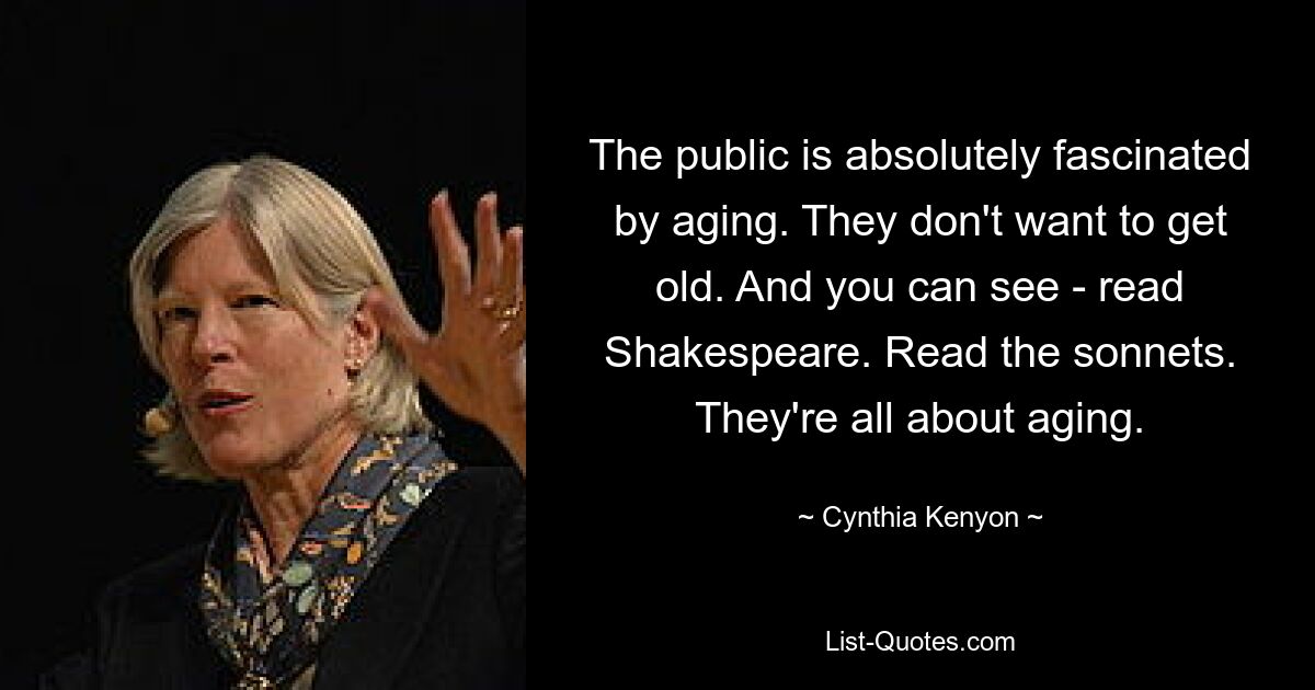 The public is absolutely fascinated by aging. They don't want to get old. And you can see - read Shakespeare. Read the sonnets. They're all about aging. — © Cynthia Kenyon