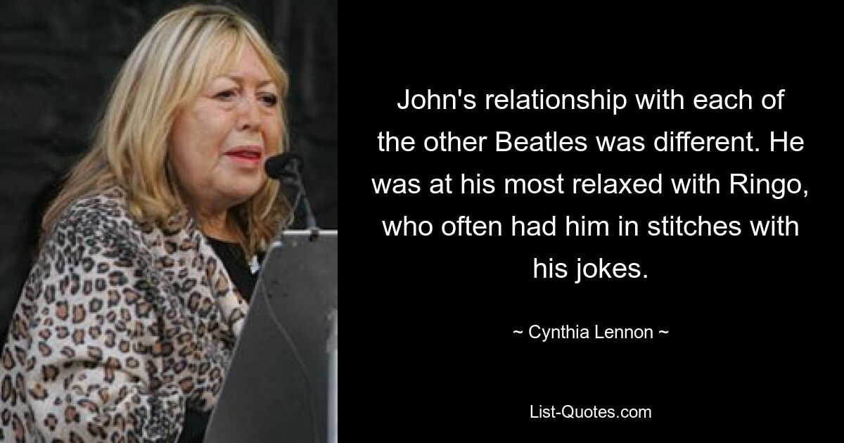 John's relationship with each of the other Beatles was different. He was at his most relaxed with Ringo, who often had him in stitches with his jokes. — © Cynthia Lennon