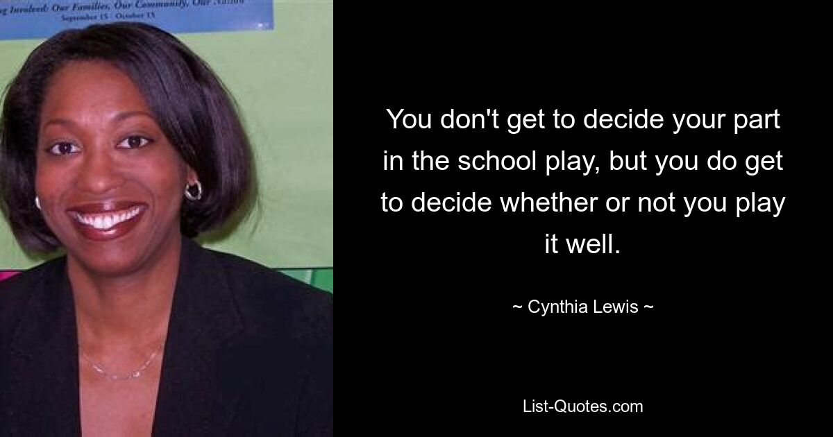 You don't get to decide your part in the school play, but you do get to decide whether or not you play it well. — © Cynthia Lewis