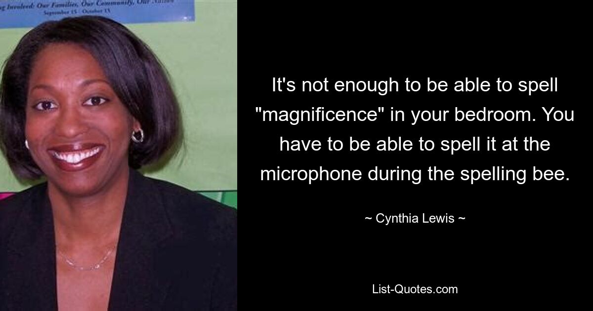 It's not enough to be able to spell "magnificence" in your bedroom. You have to be able to spell it at the microphone during the spelling bee. — © Cynthia Lewis