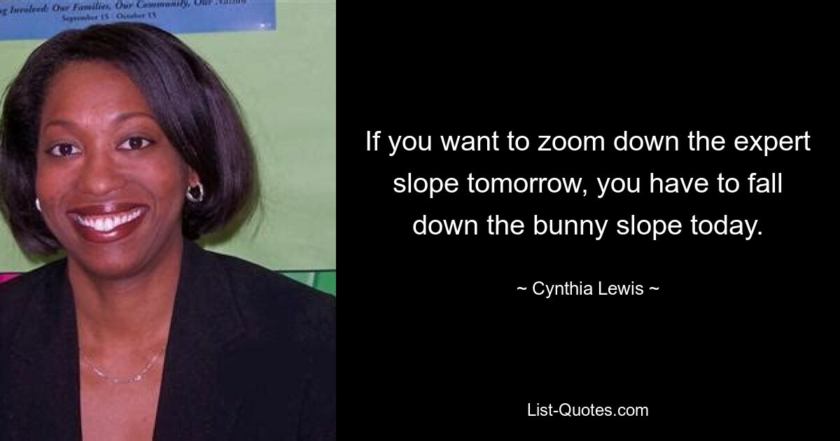 If you want to zoom down the expert slope tomorrow, you have to fall down the bunny slope today. — © Cynthia Lewis