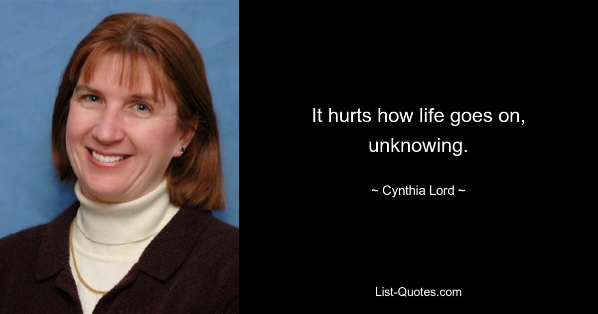 It hurts how life goes on, unknowing. — © Cynthia Lord