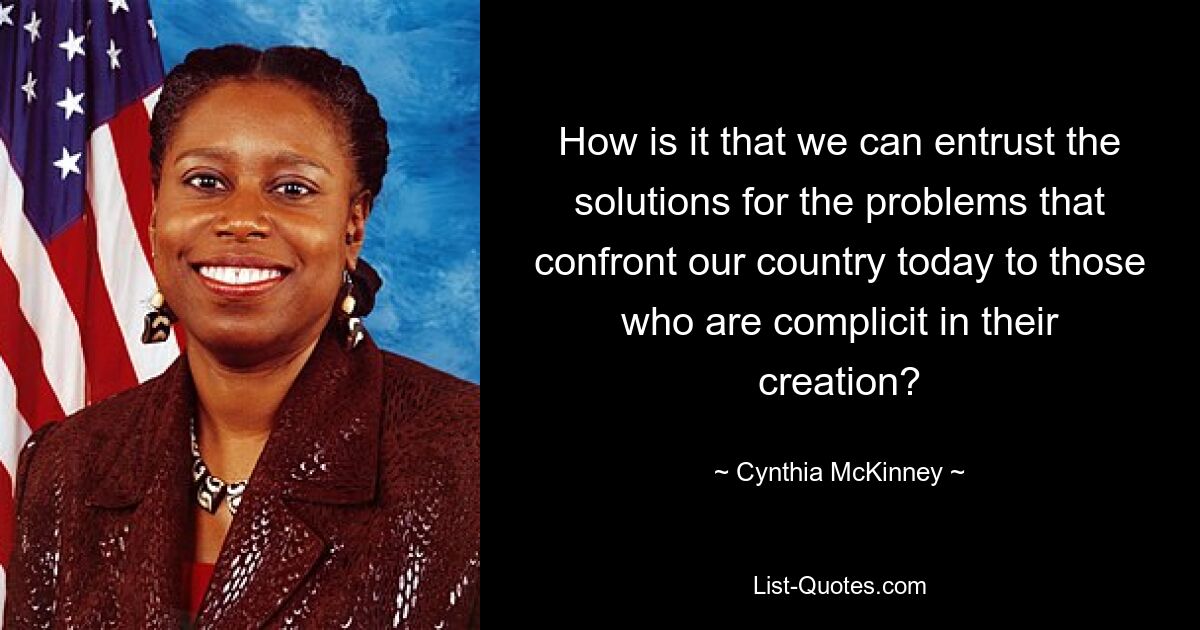 How is it that we can entrust the solutions for the problems that confront our country today to those who are complicit in their creation? — © Cynthia McKinney