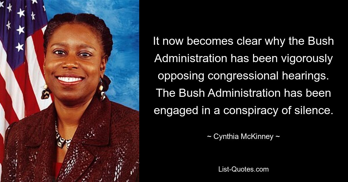 It now becomes clear why the Bush Administration has been vigorously opposing congressional hearings. The Bush Administration has been engaged in a conspiracy of silence. — © Cynthia McKinney