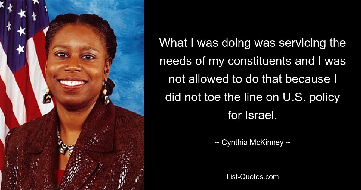 What I was doing was servicing the needs of my constituents and I was not allowed to do that because I did not toe the line on U.S. policy for Israel. — © Cynthia McKinney