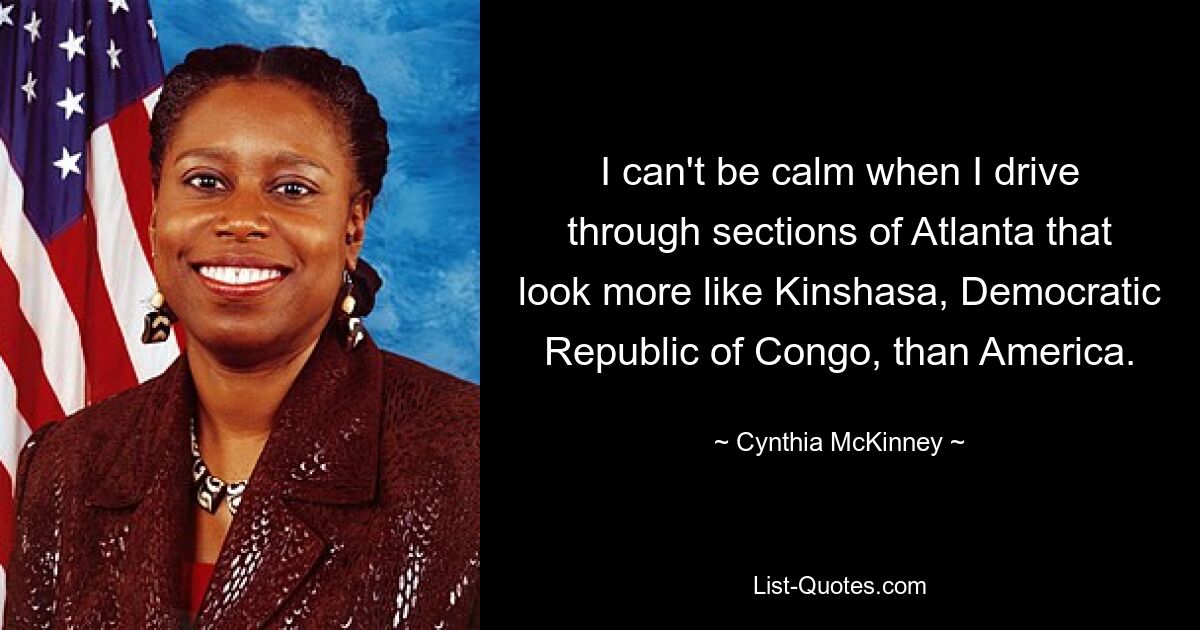 I can't be calm when I drive through sections of Atlanta that look more like Kinshasa, Democratic Republic of Congo, than America. — © Cynthia McKinney