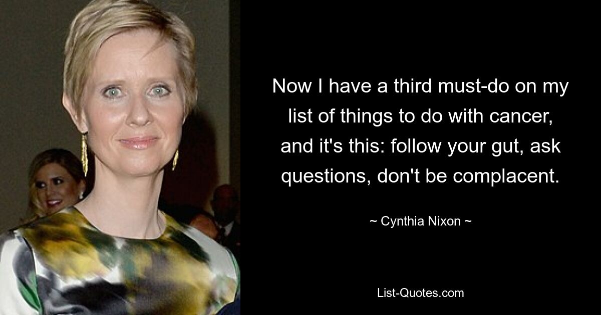 Now I have a third must-do on my list of things to do with cancer, and it's this: follow your gut, ask questions, don't be complacent. — © Cynthia Nixon