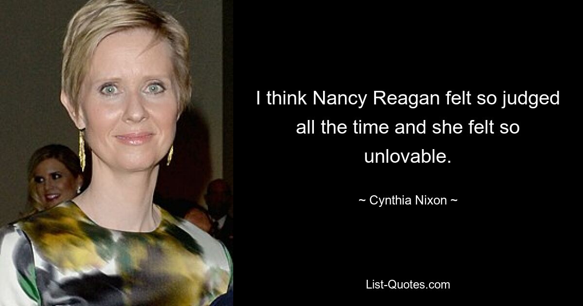 I think Nancy Reagan felt so judged all the time and she felt so unlovable. — © Cynthia Nixon