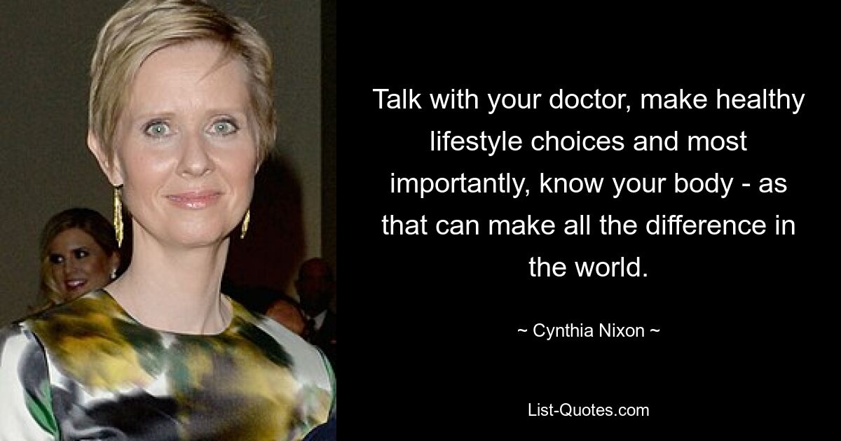 Talk with your doctor, make healthy lifestyle choices and most importantly, know your body - as that can make all the difference in the world. — © Cynthia Nixon