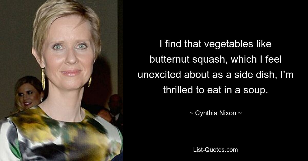 I find that vegetables like butternut squash, which I feel unexcited about as a side dish, I'm thrilled to eat in a soup. — © Cynthia Nixon