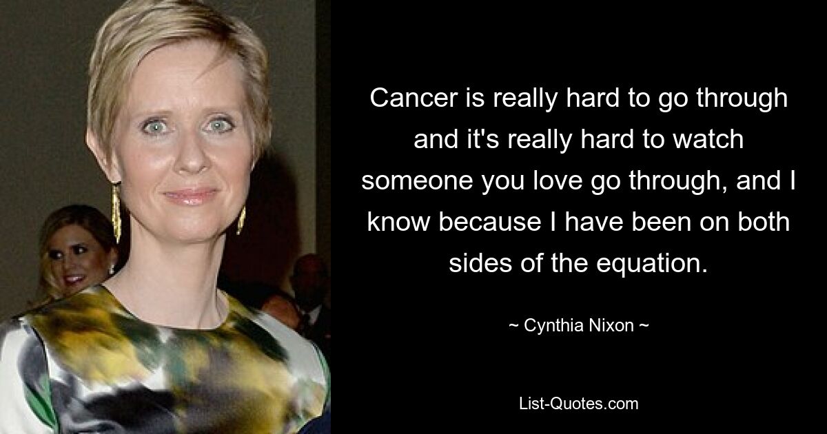 Cancer is really hard to go through and it's really hard to watch someone you love go through, and I know because I have been on both sides of the equation. — © Cynthia Nixon