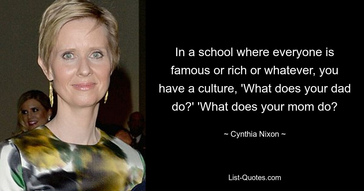 In a school where everyone is famous or rich or whatever, you have a culture, 'What does your dad do?' 'What does your mom do? — © Cynthia Nixon