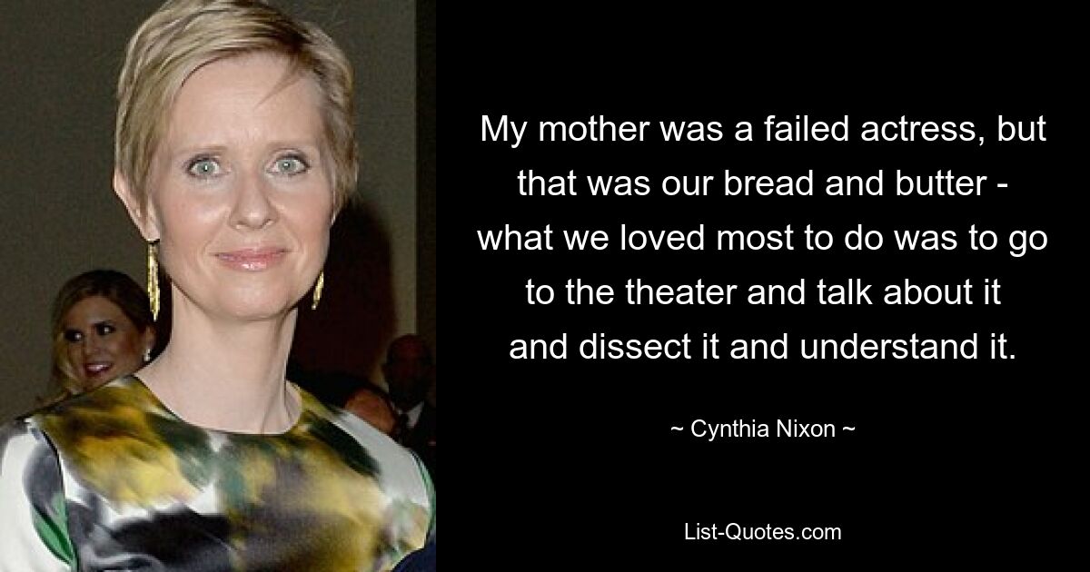 My mother was a failed actress, but that was our bread and butter - what we loved most to do was to go to the theater and talk about it and dissect it and understand it. — © Cynthia Nixon